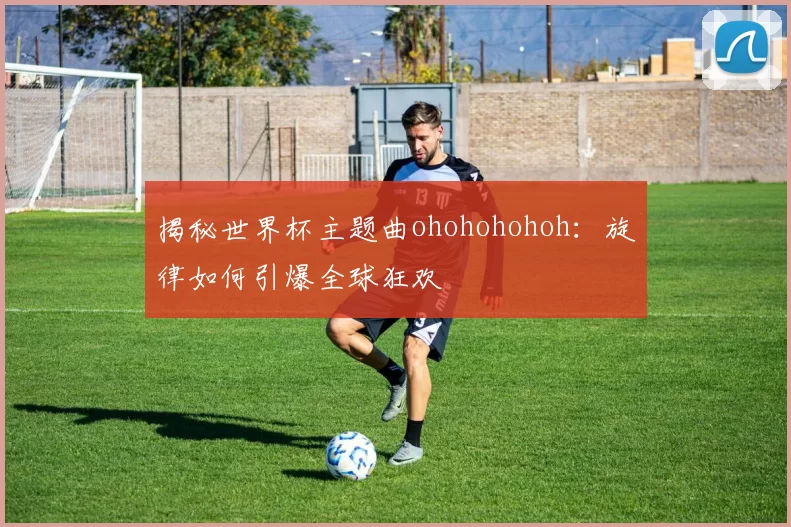 揭秘世界杯主题曲ohohohohoh：旋律如何引爆全球狂欢