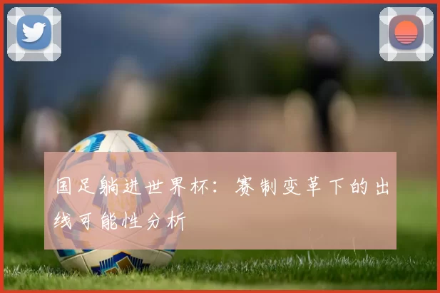 国足躺进世界杯:赛制变革下的出线可能性分析