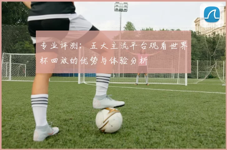 专业评测：五大主流平台观看世界杯回放的优势与体验分析