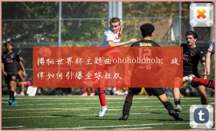 揭秘世界杯主题曲ohohohohoh:旋律如何引爆全球狂欢