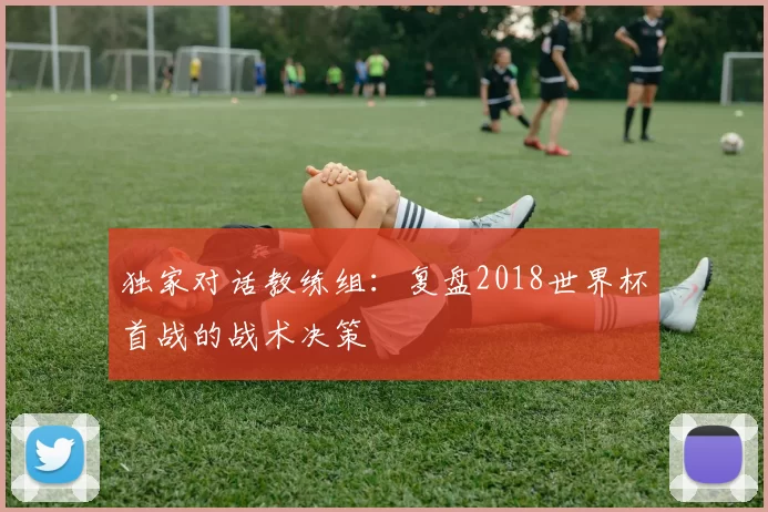 独家对话教练组：复盘2018世界杯首战的战术决策