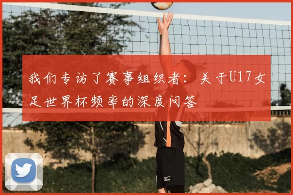 我们专访了赛事组织者：关于U17女足世界杯频率的深度问答